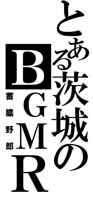 とある茨城のＢＧＭＲ（蓄膿野郎）