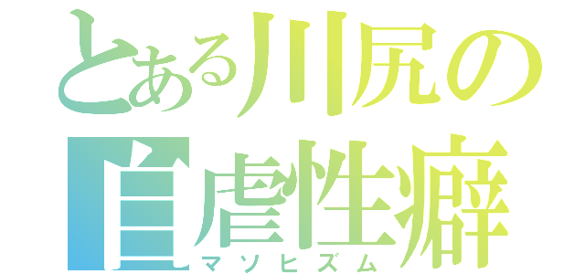 とある川尻の自虐性癖（マソヒズム）