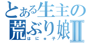 とある生主の荒ぶり娘Ⅱ（はにゅ子）