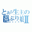 とある生主の荒ぶり娘Ⅱ（はにゅ子）