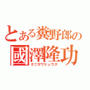 とある糞野郎の國澤隆功（クニサワリュウク）