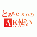 とあるｃｓｏのＡＫ使い（のんちゃん）