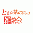 とある茶の間の雑談会（ざつだんかい）