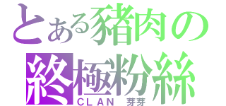 とある豬肉の終極粉絲（ＣＬＡＮ 芽芽）