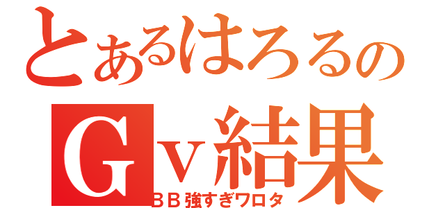 とあるはろるのＧｖ結果（ＢＢ強すぎワロタ）