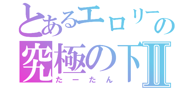 とあるエロリーの究極の下Ⅱ（たーたん）