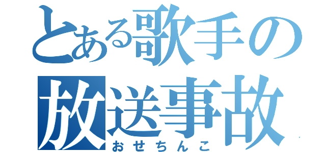 とある歌手の放送事故（おせちんこ）