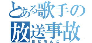 とある歌手の放送事故（おせちんこ）