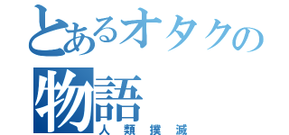 とあるオタクの物語（人類撲滅）