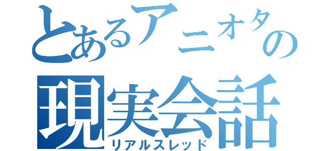 とあるアニオタの現実会話（リアルスレッド）