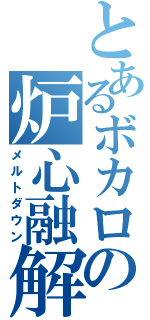 とあるボカロの炉心融解（メルトダウン）