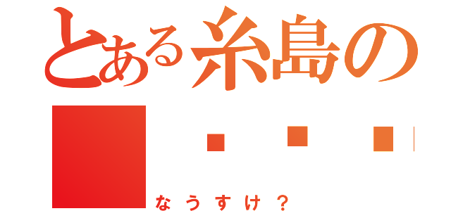 とある糸島の（╮╯╭）（なうすけ？）