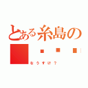 とある糸島の（╮╯╭）（なうすけ？）