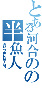 とある河合のの半魚人（あいつ魚に似てね？）