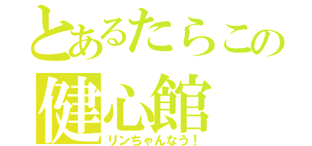 とあるたらこの健心館（リンちゃんなう！）