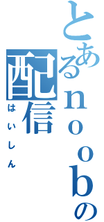 とあるｎｏｏｂの配信（はいしん）