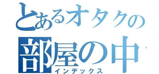 とあるオタクの部屋の中（インデックス）