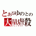 とあるゆのとの大量虐殺（ジェノサイド）