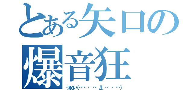 とある矢口の爆音狂（うるさい（╬⁽⁽ ⁰ ⁾⁾ Д ⁽⁽ ⁰ ⁾⁾））