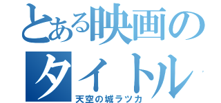 とある映画のタイトル（天空の城ラツカ）