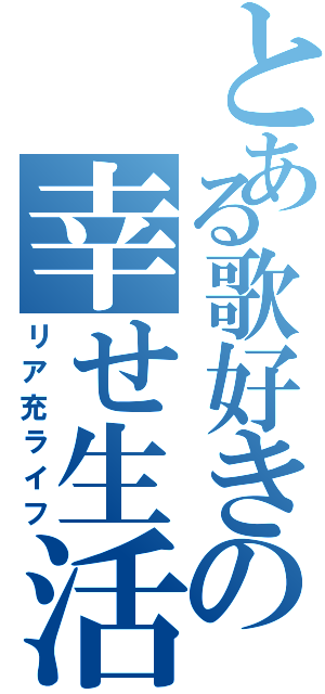 とある歌好きの幸せ生活Ⅱ（リア充ライフ）