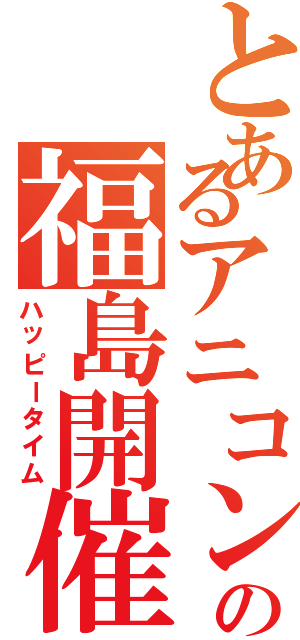 とあるアニコンの福島開催（ハッピータイム）