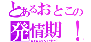 とあるおとこの発情期！（たったまらん（〃艸〃））