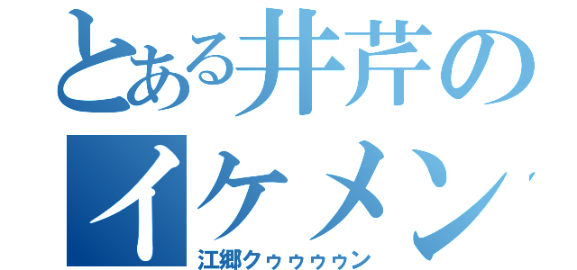 とある井芹のイケメン（江郷クゥゥゥゥン）