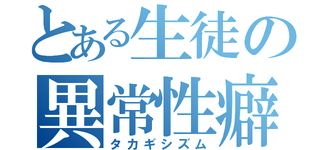 とある生徒の異常性癖（タカギシズム）