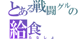 とある戦闘グルの給食（たなしょ）