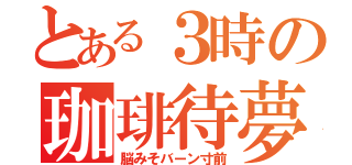 とある３時の珈琲待夢（脳みそバーン寸前）