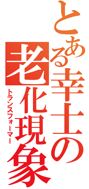 とある幸士の老化現象（トランスフォーマー）