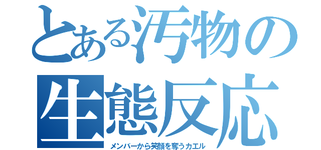 とある汚物の生態反応（メンバーから笑顔を奪うカエル）