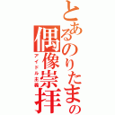 とあるのりたまの偶像崇拝（アイドル主義）