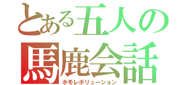 とある五人の馬鹿会話（ホモレボリューション）