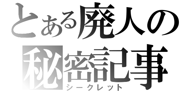 とある廃人の秘密記事（シークレット）