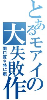 とあるモアイの大失敗作（関口諒＊特に顎）