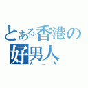 とある香港の好男人（Ａ＿Ａ）