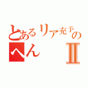 とあるリア充予備軍のへんⅡ（）