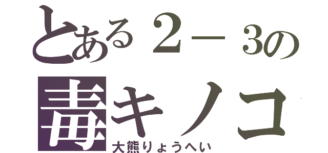 とある２－３の毒キノコ（大熊りょうへい）