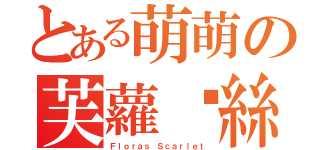 とある萌萌の芙蘿菈絲（Ｆｌｏｒａｓ Ｓｃａｒｌｅｔ）