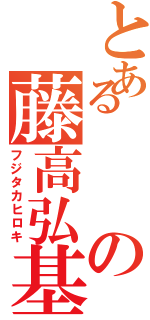 とあるの藤高弘基（フジタカヒロキ）