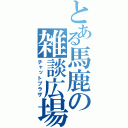 とある馬鹿の雑談広場（チャットプラザ）