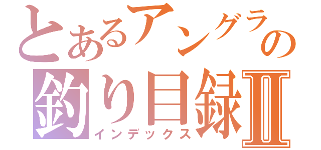 とあるアングラの釣り目録Ⅱ（インデックス）
