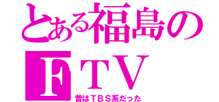 とある福島のＦＴＶ（昔はＴＢＳ系だった）