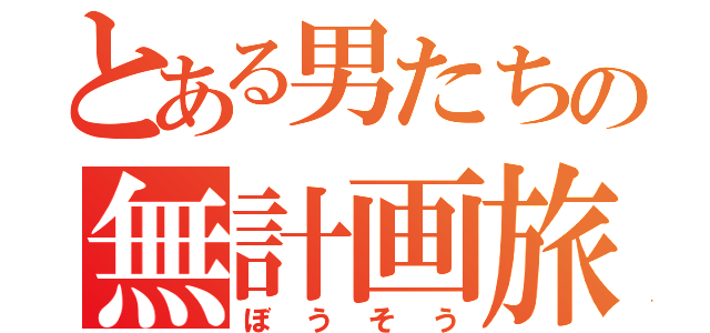 とある男たちの無計画旅行（ぼうそう）