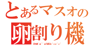 とあるマスオの卵割り機（びゃあ゛ぁ゛゛ぁうまひぃ゛ぃぃ゛ぃ゛）