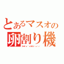 とあるマスオの卵割り機（びゃあ゛ぁ゛゛ぁうまひぃ゛ぃぃ゛ぃ゛）