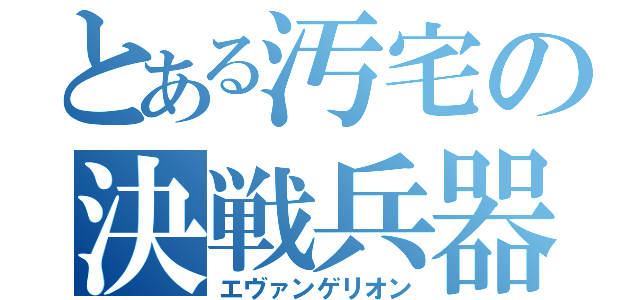 とある汚宅の決戦兵器（エヴァンゲリオン）