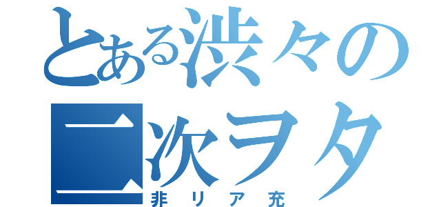 とある渋々の二次ヲタ（非リア充）